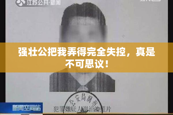 强壮公把我弄得完全失控，真是不可思议！