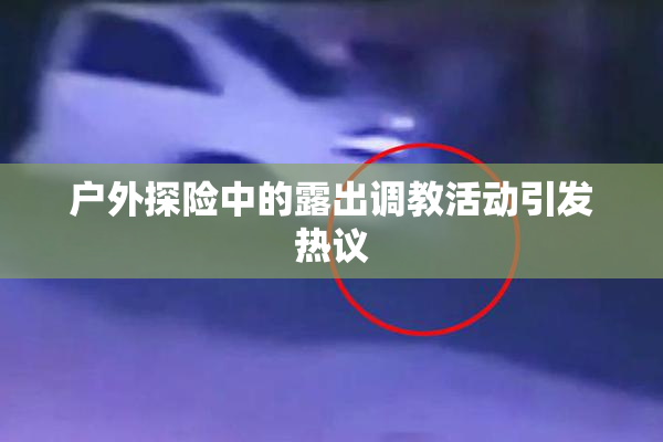 户外探险中的露出调教活动引发热议
