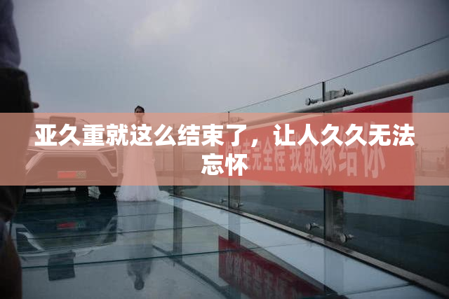 亚久重就这么结束了，让人久久无法忘怀
