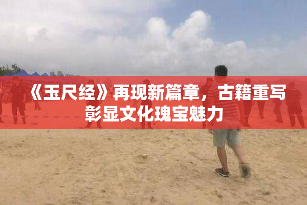 《玉尺经》再现新篇章，古籍重写彰显文化瑰宝魅力