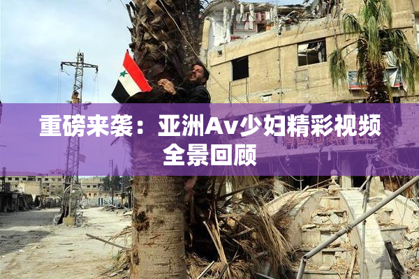 重磅来袭：亚洲Av少妇精彩视频全景回顾