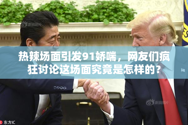 热辣场面引发91娇喘，网友们疯狂讨论这场面究竟是怎样的？