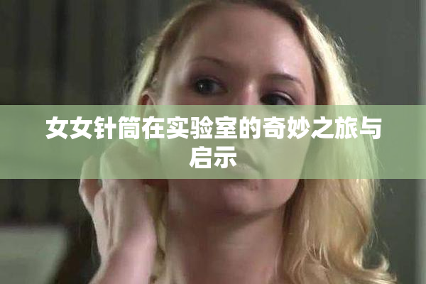 女女针筒在实验室的奇妙之旅与启示