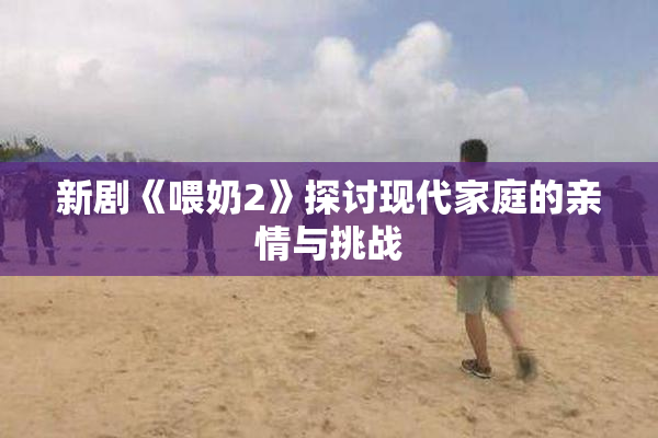 新剧《喂奶2》探讨现代家庭的亲情与挑战