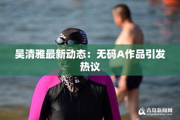 吴清雅最新动态：无码A作品引发热议