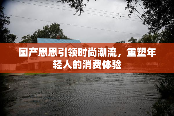 国产思思引领时尚潮流，重塑年轻人的消费体验