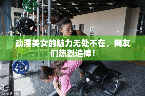 动漫美女的魅力无处不在，网友们热烈追捧！