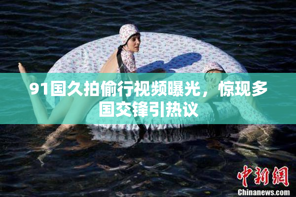 91国久拍偷行视频曝光，惊现多国交锋引热议