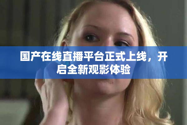 国产在线直播平台正式上线，开启全新观影体验