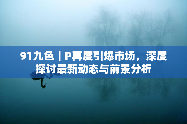 91九色丨P再度引爆市场，深度探讨最新动态与前景分析