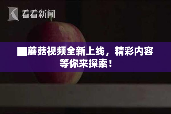 ▇蘑菇视频全新上线，精彩内容等你来探索！
