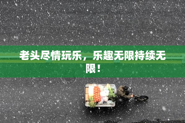 老头尽情玩乐，乐趣无限持续无限！