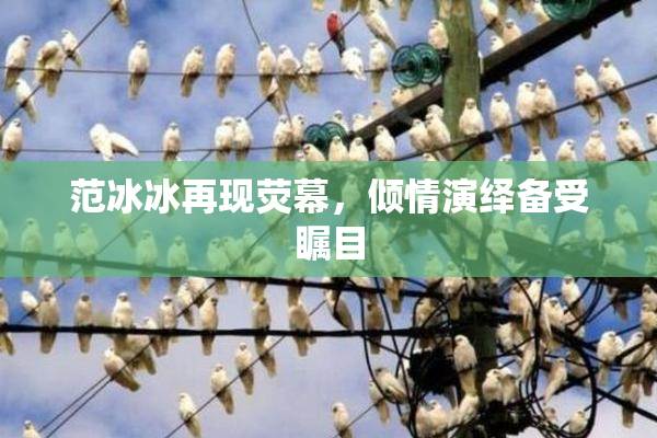 范冰冰再现荧幕，倾情演绎备受瞩目