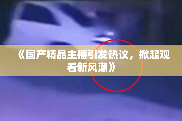 《国产精品主播引发热议，掀起观看新风潮》