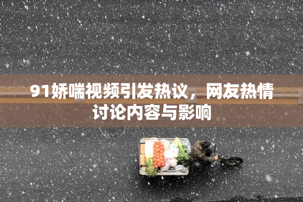 91娇喘视频引发热议，网友热情讨论内容与影响