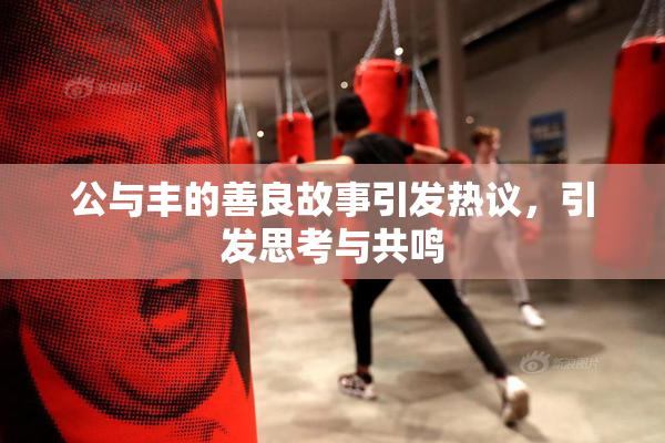 公与丰的善良故事引发热议，引发思考与共鸣
