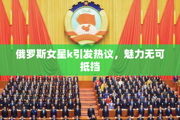 俄罗斯女星k引发热议，魅力无可抵挡