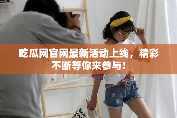 吃瓜网官网最新活动上线，精彩不断等你来参与！