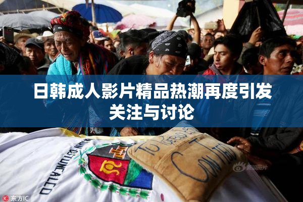 日韩成人影片精品热潮再度引发关注与讨论