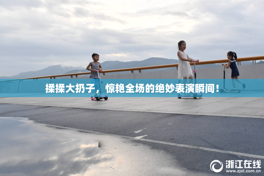 揉揉大扔子，惊艳全场的绝妙表演瞬间！