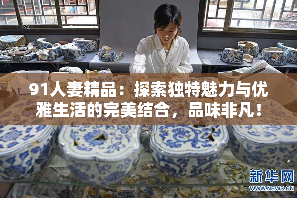 91人妻精品：探索独特魅力与优雅生活的完美结合，品味非凡！