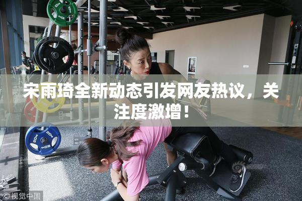 宋雨琦全新动态引发网友热议，关注度激增！