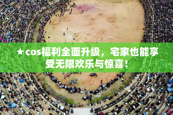 ★cos福利全面升级，宅家也能享受无限欢乐与惊喜！