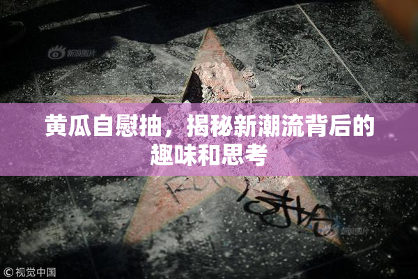 黄瓜自慰抽，揭秘新潮流背后的趣味和思考
