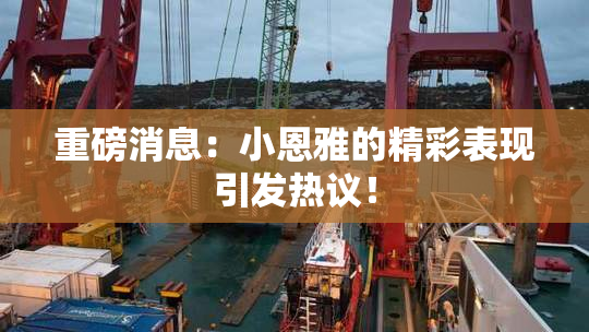 重磅消息：小恩雅的精彩表现引发热议！