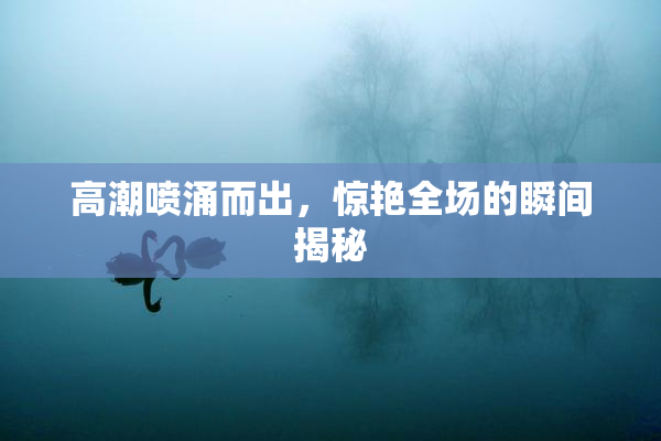 高潮喷涌而出，惊艳全场的瞬间揭秘