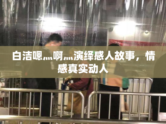 白洁嗯灬啊灬演绎感人故事，情感真实动人