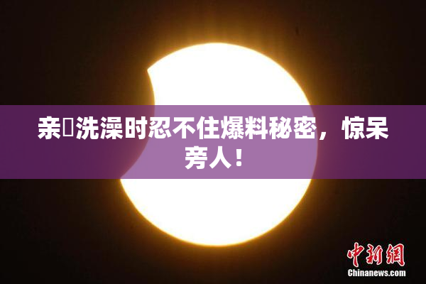 亲妺洗澡时忍不住爆料秘密，惊呆旁人！