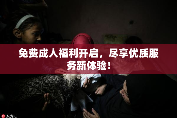 免费成人福利开启，尽享优质服务新体验！
