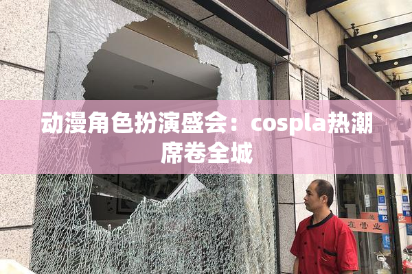 动漫角色扮演盛会：cospla热潮席卷全城
