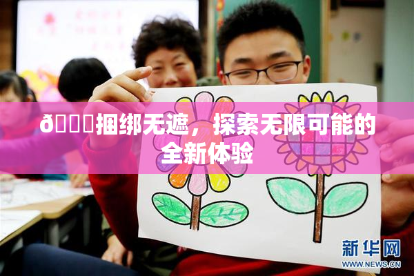 🔞捆绑无遮，探索无限可能的全新体验