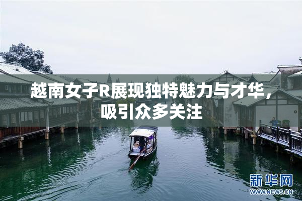 越南女子R展现独特魅力与才华，吸引众多关注