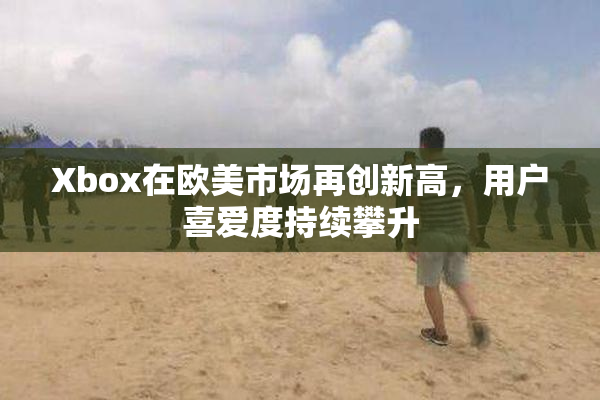 Xbox在欧美市场再创新高，用户喜爱度持续攀升