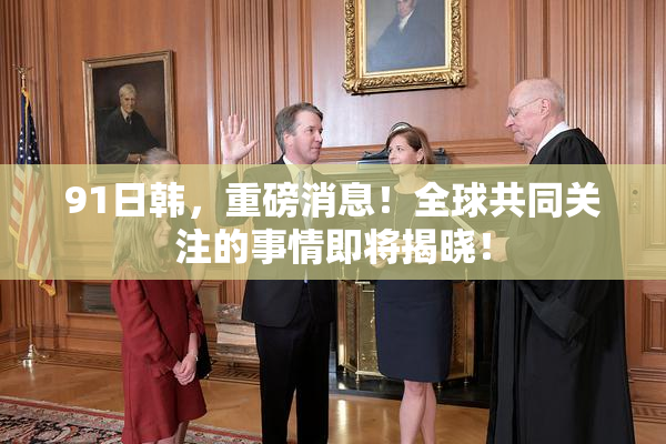 91日韩，重磅消息！全球共同关注的事情即将揭晓！