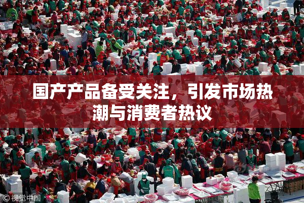 国产产品备受关注，引发市场热潮与消费者热议