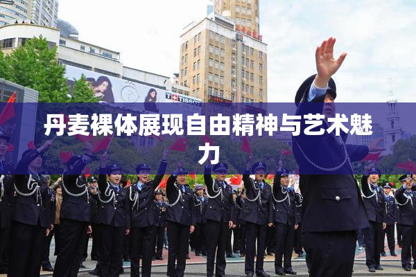 丹麦裸体展现自由精神与艺术魅力