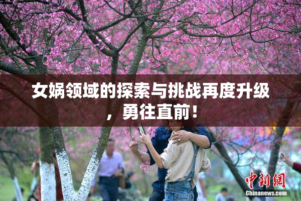 女娲领域的探索与挑战再度升级，勇往直前！