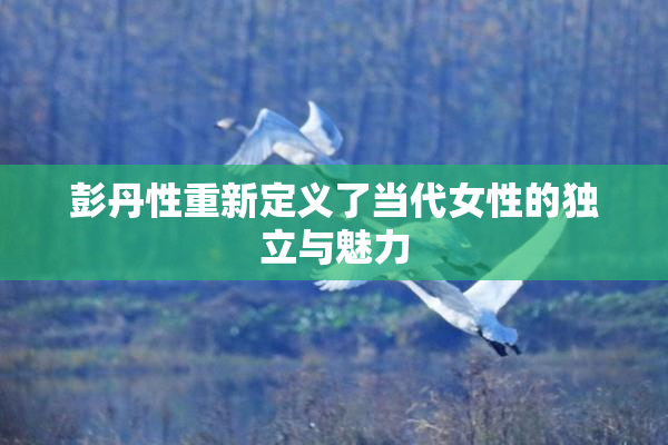彭丹性重新定义了当代女性的独立与魅力