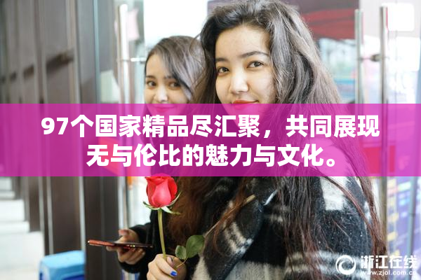 97个国家精品尽汇聚，共同展现无与伦比的魅力与文化。