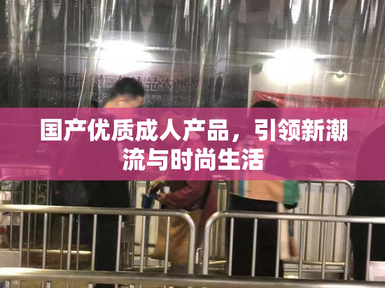 国产优质成人产品，引领新潮流与时尚生活