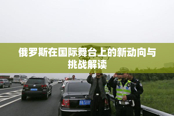俄罗斯在国际舞台上的新动向与挑战解读