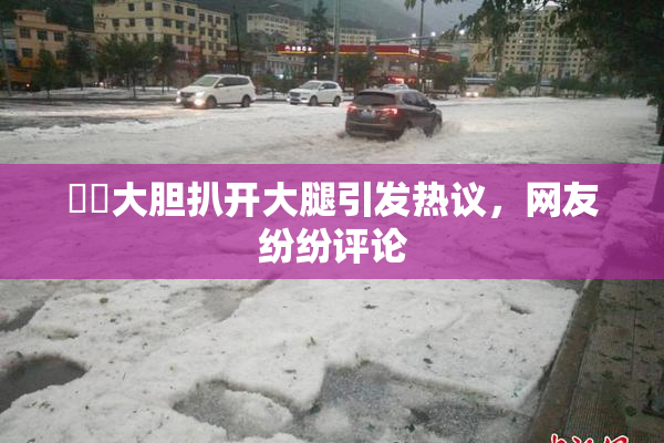 妺妺大胆扒开大腿引发热议，网友纷纷评论