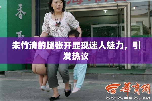 朱竹清的腿张开显现迷人魅力，引发热议