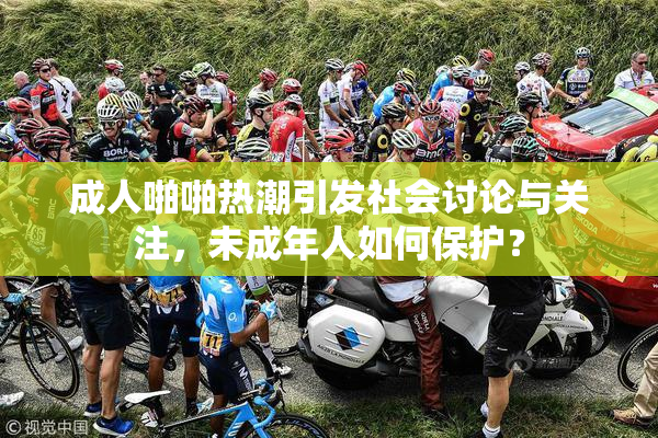 成人啪啪热潮引发社会讨论与关注，未成年人如何保护？