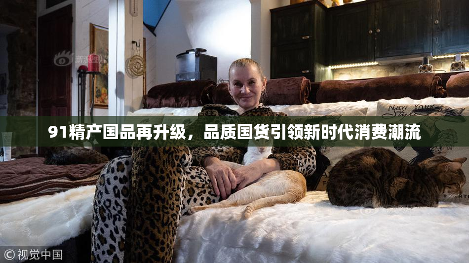 91精产国品再升级，品质国货引领新时代消费潮流