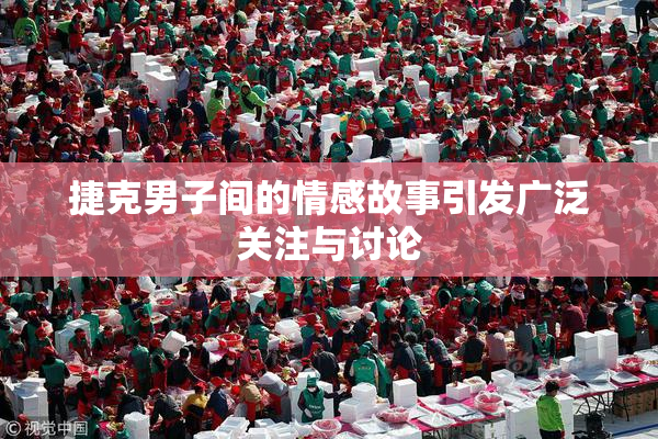 捷克男子间的情感故事引发广泛关注与讨论